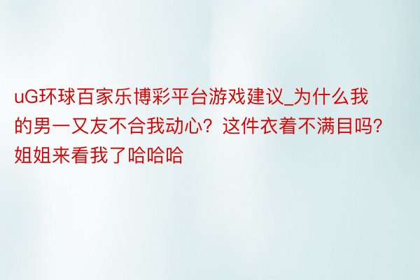uG环球百家乐博彩平台游戏建议_为什么我的男一又友不合我动心？这件衣着不满目吗？姐姐来看我了哈哈哈