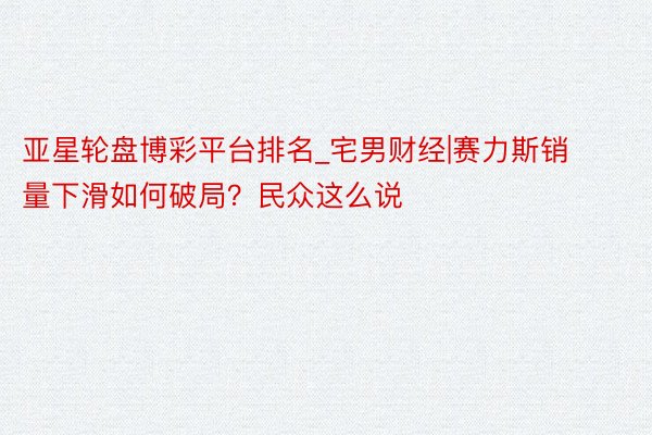 亚星轮盘博彩平台排名_宅男财经|赛力斯销量下滑如何破局？民众这么说