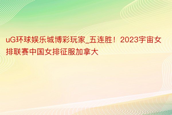 uG环球娱乐城博彩玩家_五连胜！2023宇宙女排联赛中国女排征服加拿大