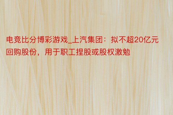 电竞比分博彩游戏_上汽集团：拟不超20亿元回购股份，用于职工捏股或股权激勉