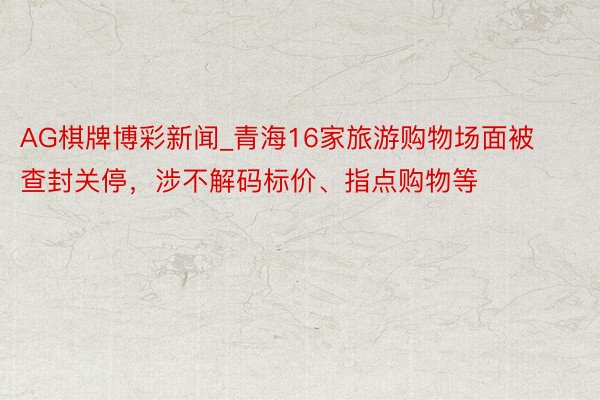 AG棋牌博彩新闻_青海16家旅游购物场面被查封关停，涉不解码标价、指点购物等