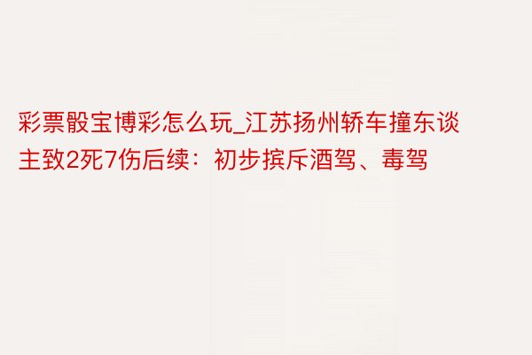 彩票骰宝博彩怎么玩_江苏扬州轿车撞东谈主致2死7伤后续：初步摈斥酒驾、毒驾