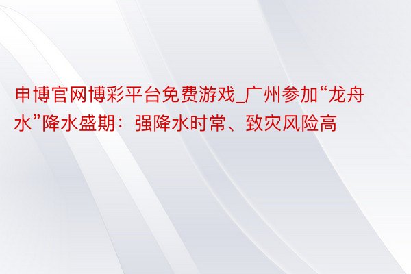 申博官网博彩平台免费游戏_广州参加“龙舟水”降水盛期：强降水时常、致灾风险高